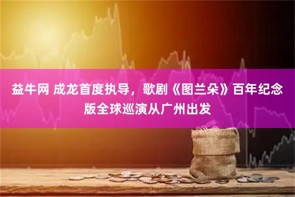 益牛网 成龙首度执导，歌剧《图兰朵》百年纪念版全球巡演从广州出发